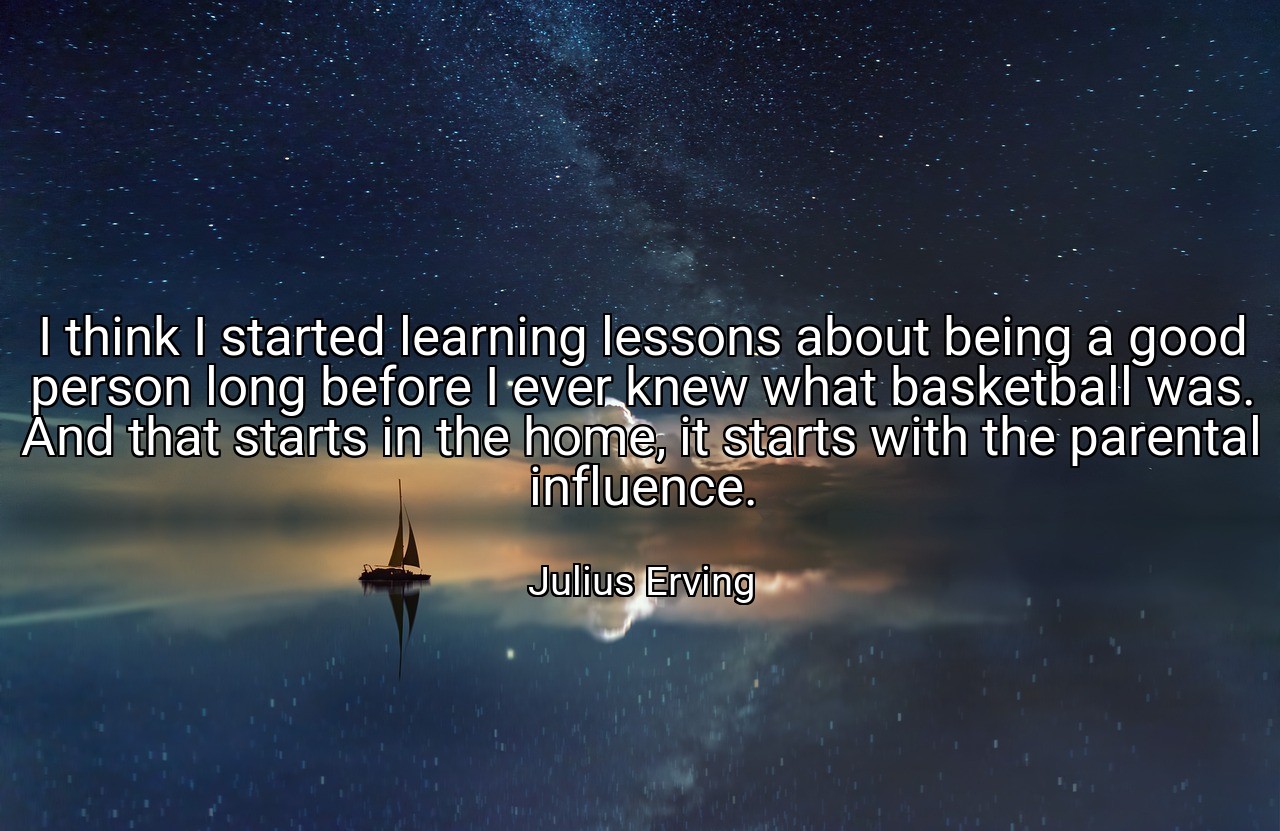 I think I started learning lessons about being a good person long before I ever knew what basketball was. And that starts in the home, it starts with the parental influence. - Julius Erving