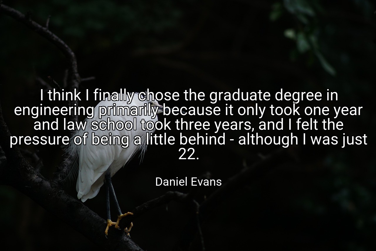 I think I finally chose the graduate degree in engineering primarily because it only took one year and law school took three years, and I felt the pressure of being a little behind - although I was just 22. - Daniel Evans