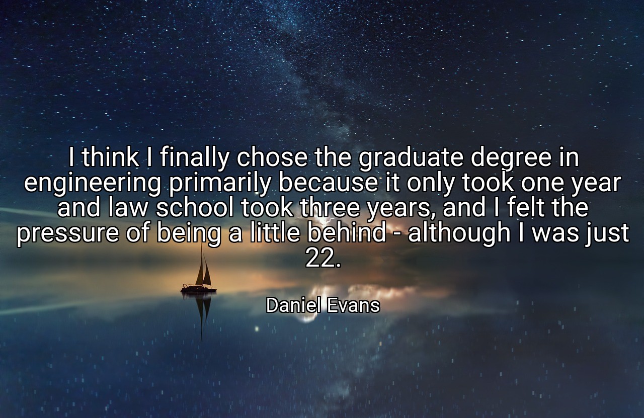 I think I finally chose the graduate degree in engineering primarily because it only took one year and law school took three years, and I felt the pressure of being a little behind - although I was just 22. - Daniel Evans