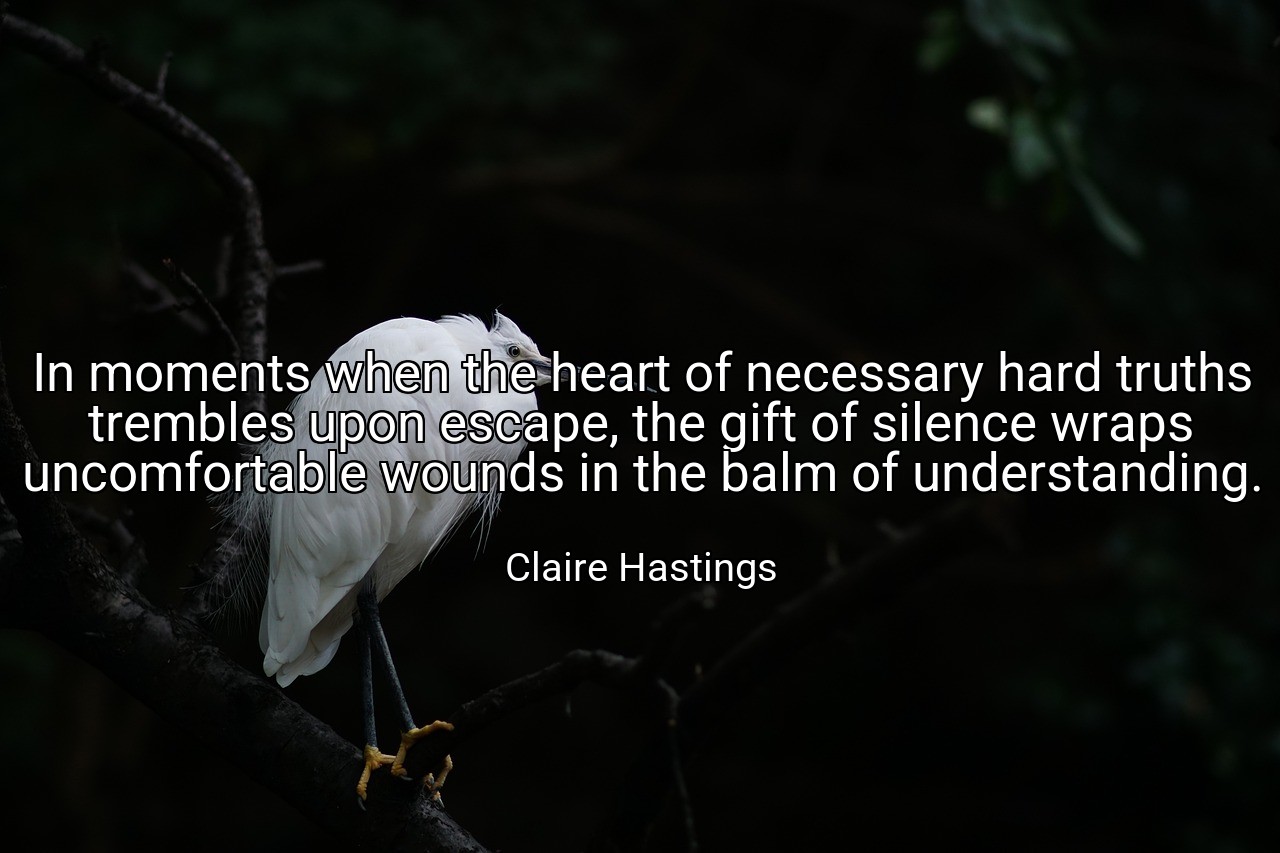 In moments when the heart of necessary hard truths trembles upon escape, the gift of silence wraps uncomfortable wounds in the balm of understanding. - Claire Hastings