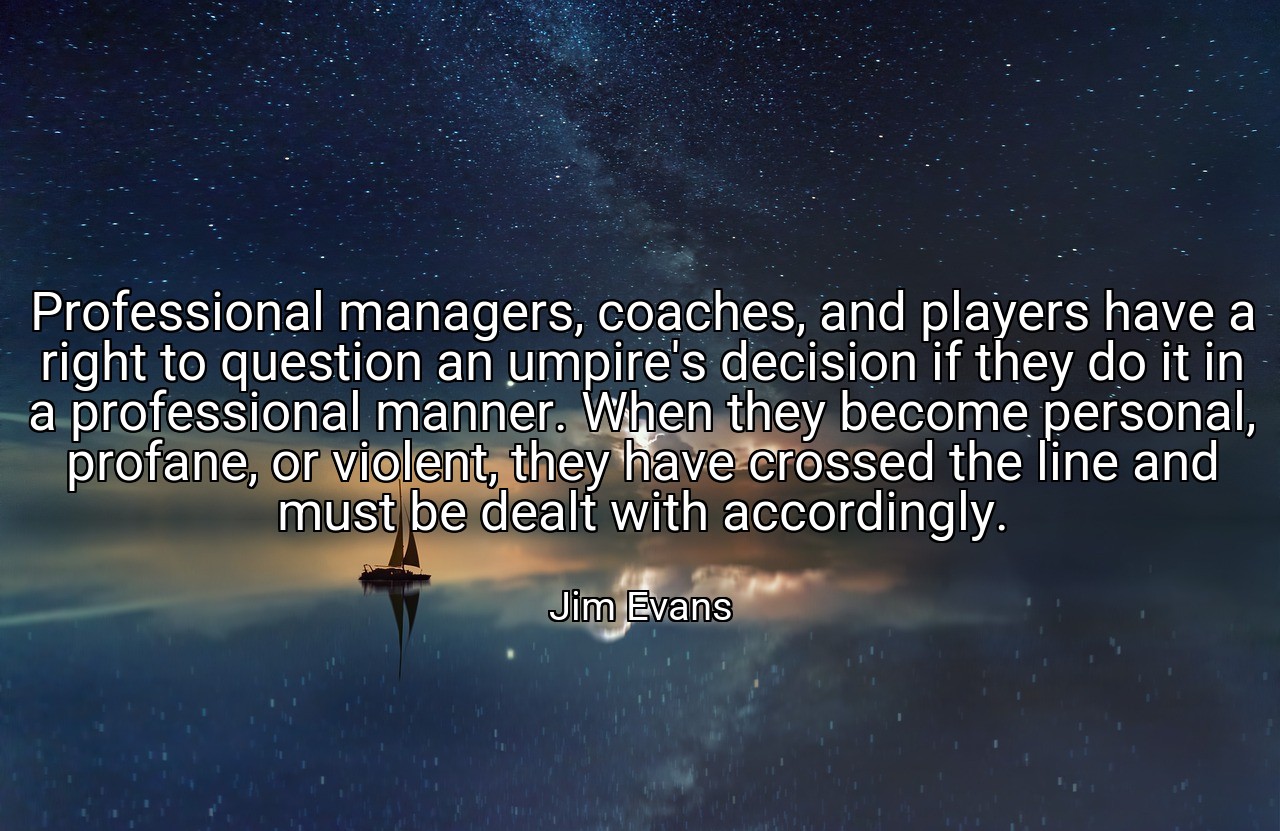 Professional managers, coaches, and players have a right to question an umpire's decision if they do it in a professional manner. When they become personal, profane, or violent, they have crossed the line and must be dealt with accordingly. - Jim Evans