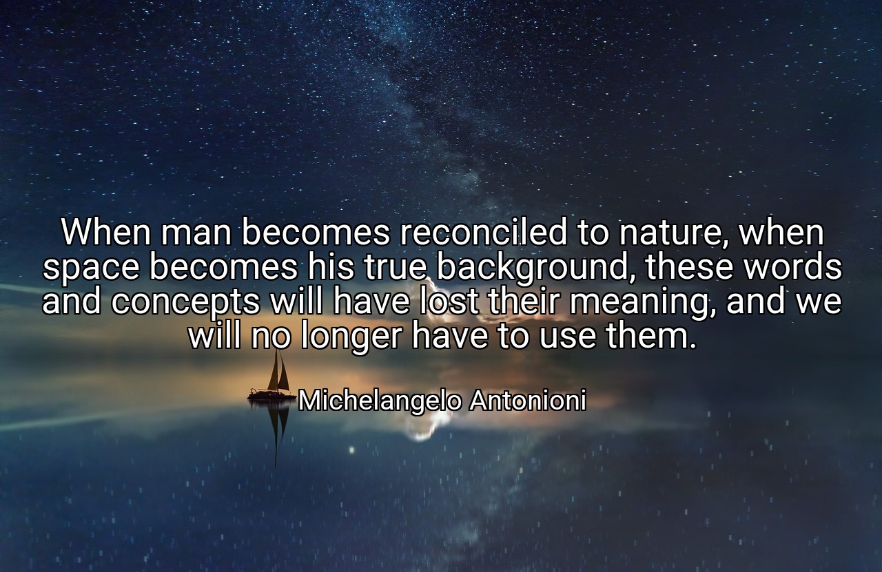 When man becomes reconciled to nature, when space becomes his true background, these words and concepts will have lost their meaning, and we will no longer have to use them. - Michelangelo Antonioni