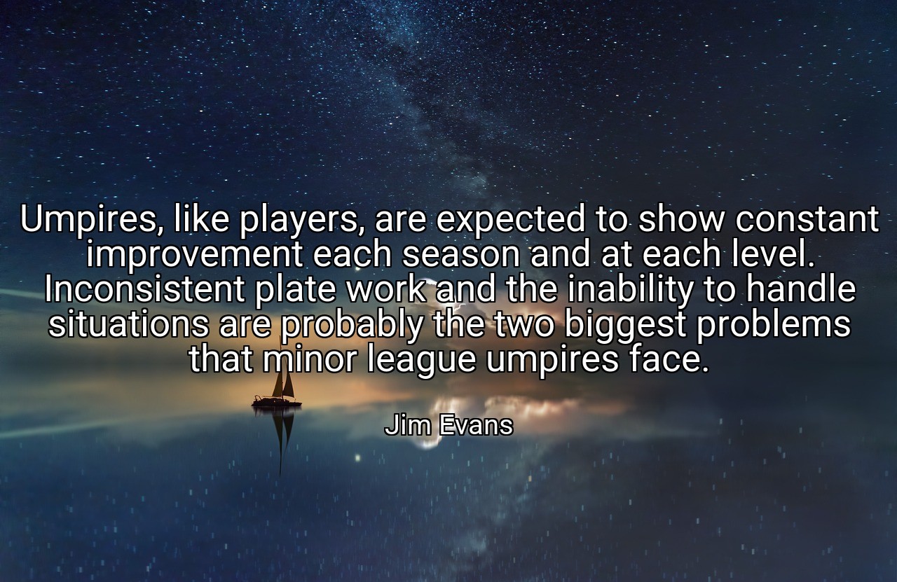 Umpires, like players, are expected to show constant improvement each season and at each level. Inconsistent plate work and the inability to handle situations are probably the two biggest problems that minor league umpires face. - Jim Evans