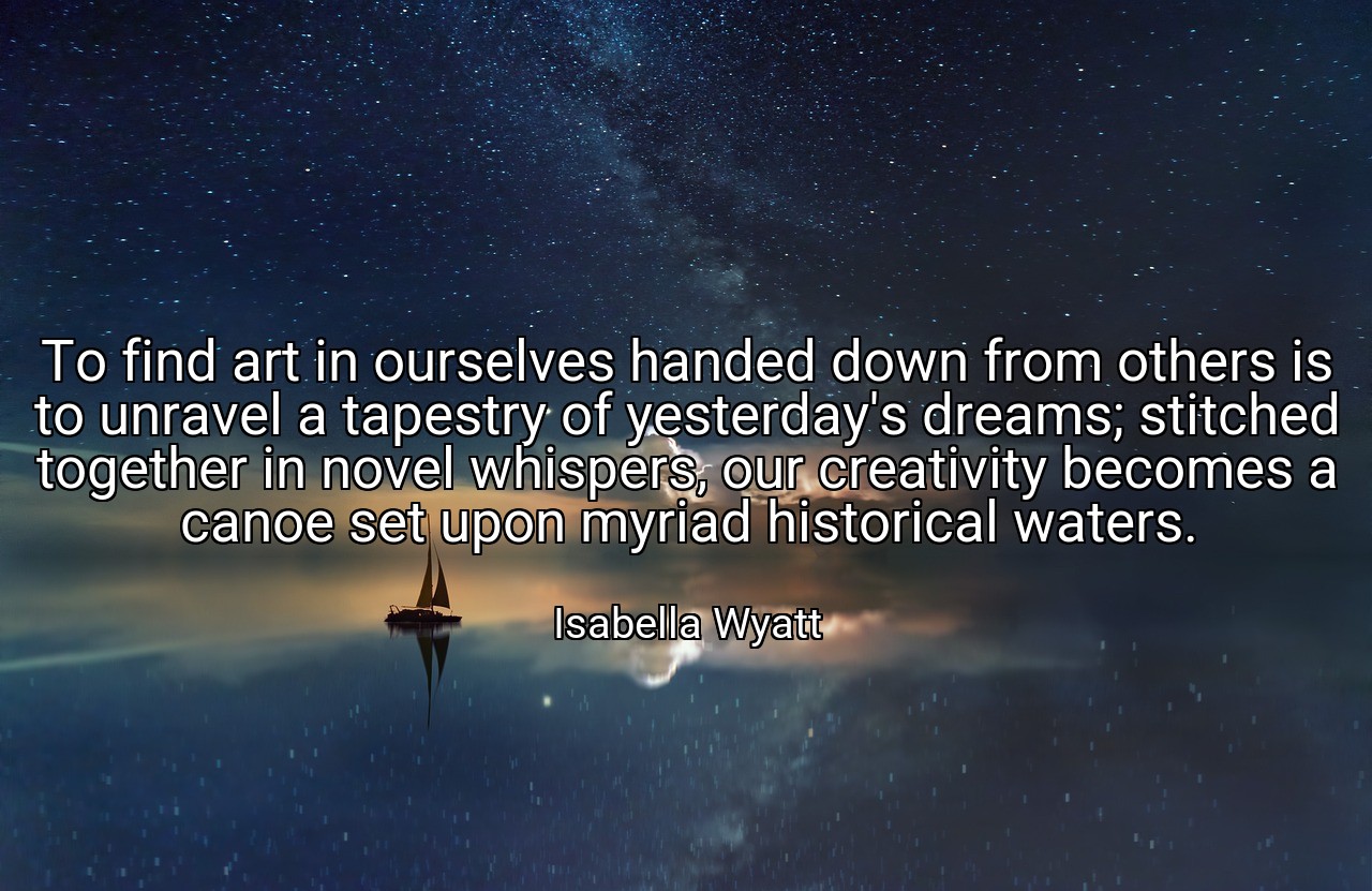 To find art in ourselves handed down from others is to unravel a tapestry of yesterday's dreams; stitched together in novel whispers, our creativity becomes a canoe set upon myriad historical waters. - Isabella Wyatt