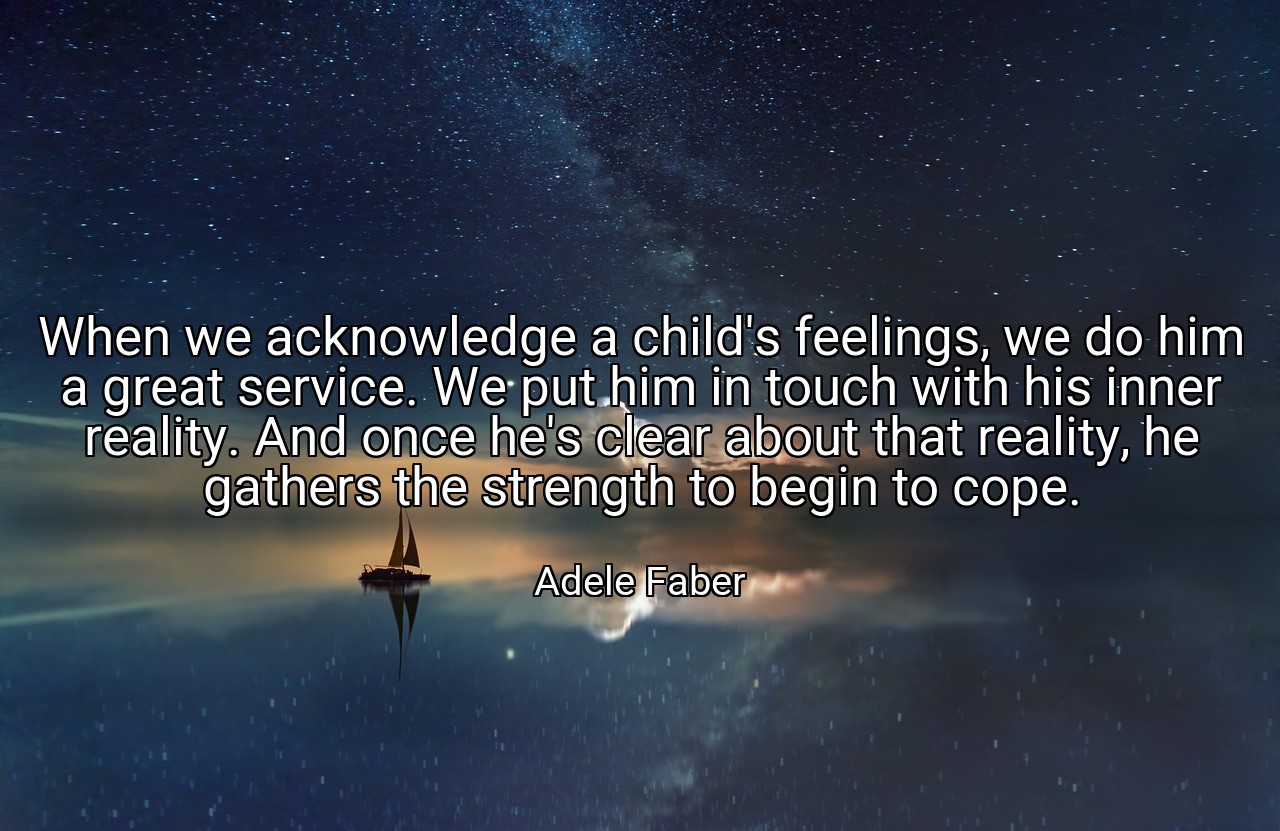 When we acknowledge a child's feelings, we do him a great service. We put him in touch with his inner reality. And once he's clear about that reality, he gathers the strength to begin to cope. - Adele Faber