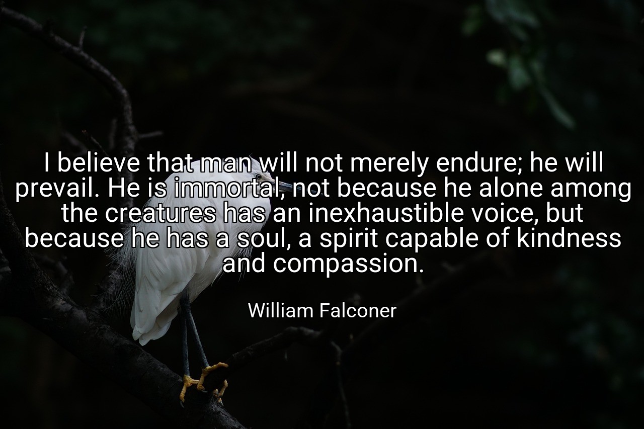 I believe that man will not merely endure; he will prevail. He is immortal, not because he alone among the creatures has an inexhaustible voice, but because he has a soul, a spirit capable of kindness and compassion. - William Falconer