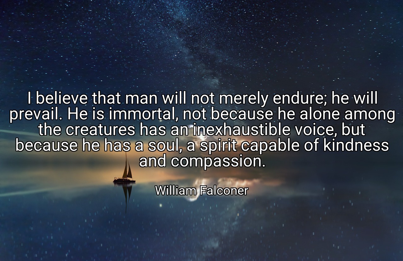 I believe that man will not merely endure; he will prevail. He is immortal, not because he alone among the creatures has an inexhaustible voice, but because he has a soul, a spirit capable of kindness and compassion. - William Falconer