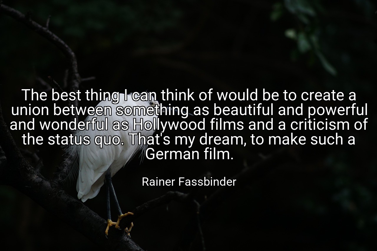 The best thing I can think of would be to create a union between something as beautiful and powerful and wonderful as Hollywood films and a criticism of the status quo. That's my dream, to make such a German film. - Rainer Fassbinder