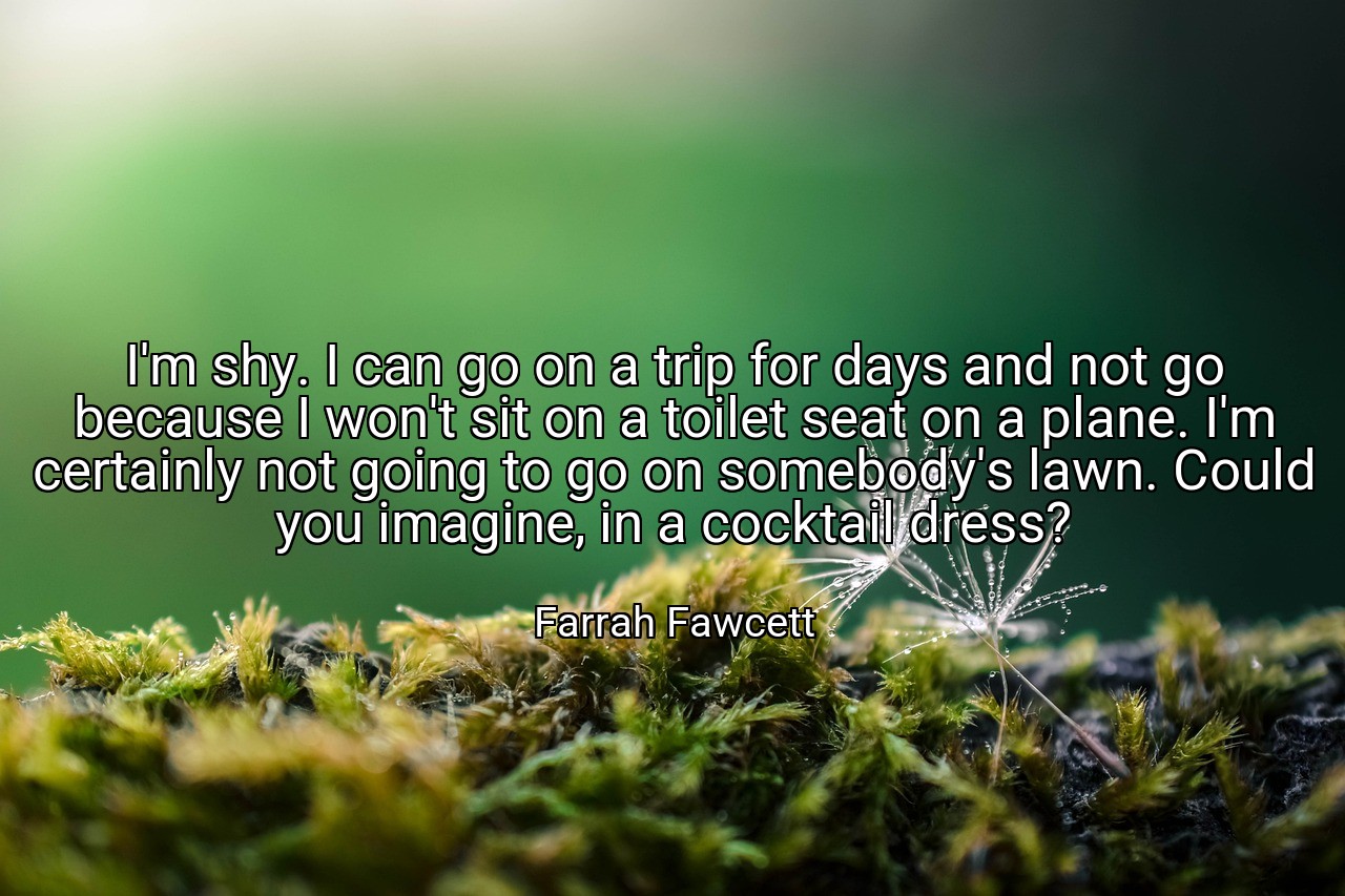 I'm shy. I can go on a trip for days and not go because I won't sit on a toilet seat on a plane. I'm certainly not going to go on somebody's lawn. Could you imagine, in a cocktail dress? - Farrah Fawcett