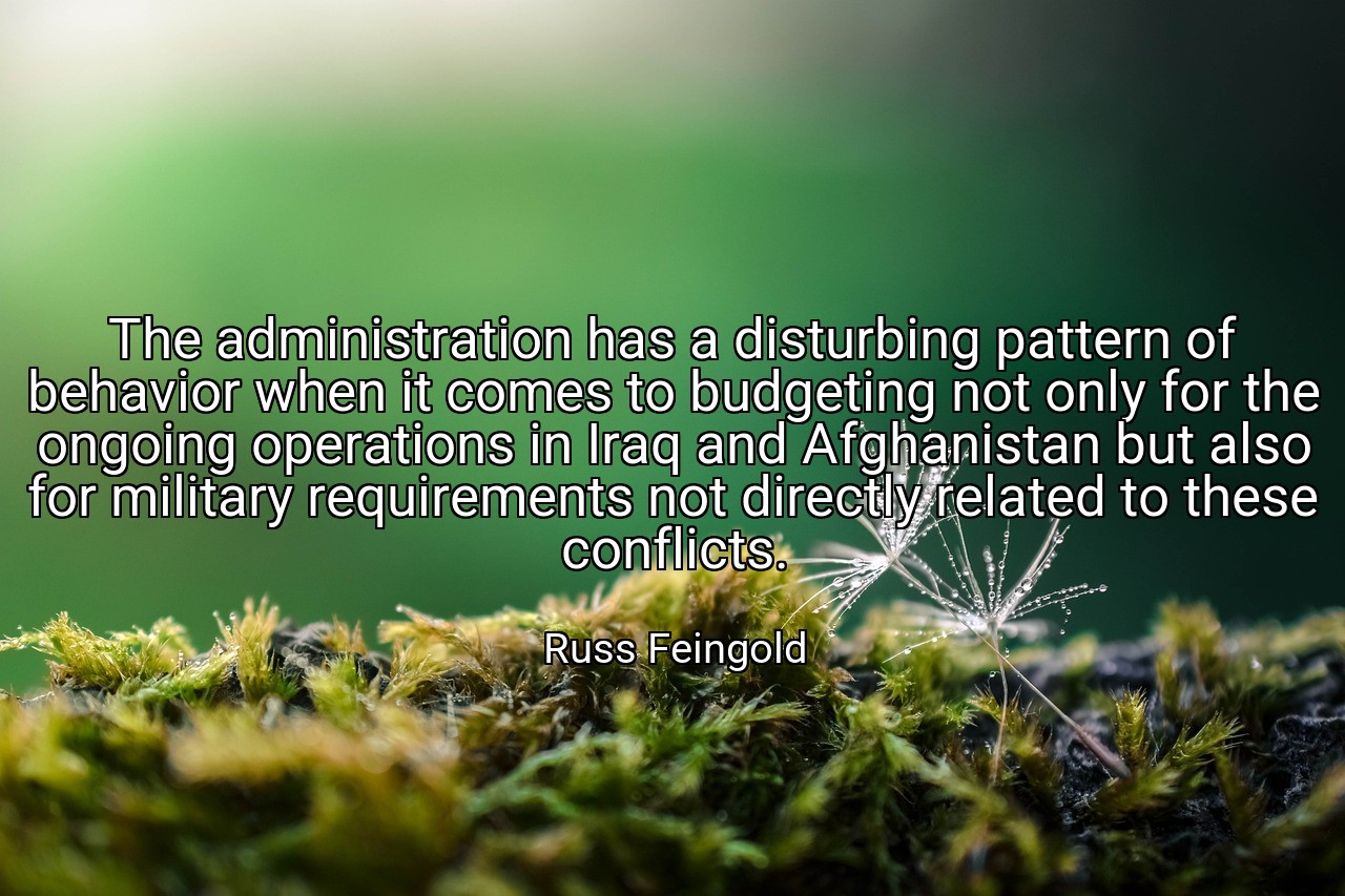 The administration has a disturbing pattern of behavior when it comes to budgeting not only for the ongoing operations in Iraq and Afghanistan but also for military requirements not directly related to these conflicts. - Russ Feingold