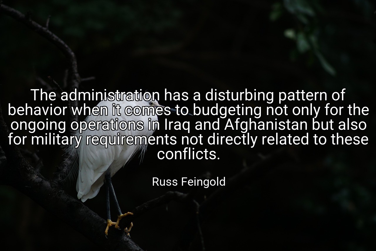 The administration has a disturbing pattern of behavior when it comes to budgeting not only for the ongoing operations in Iraq and Afghanistan but also for military requirements not directly related to these conflicts. - Russ Feingold