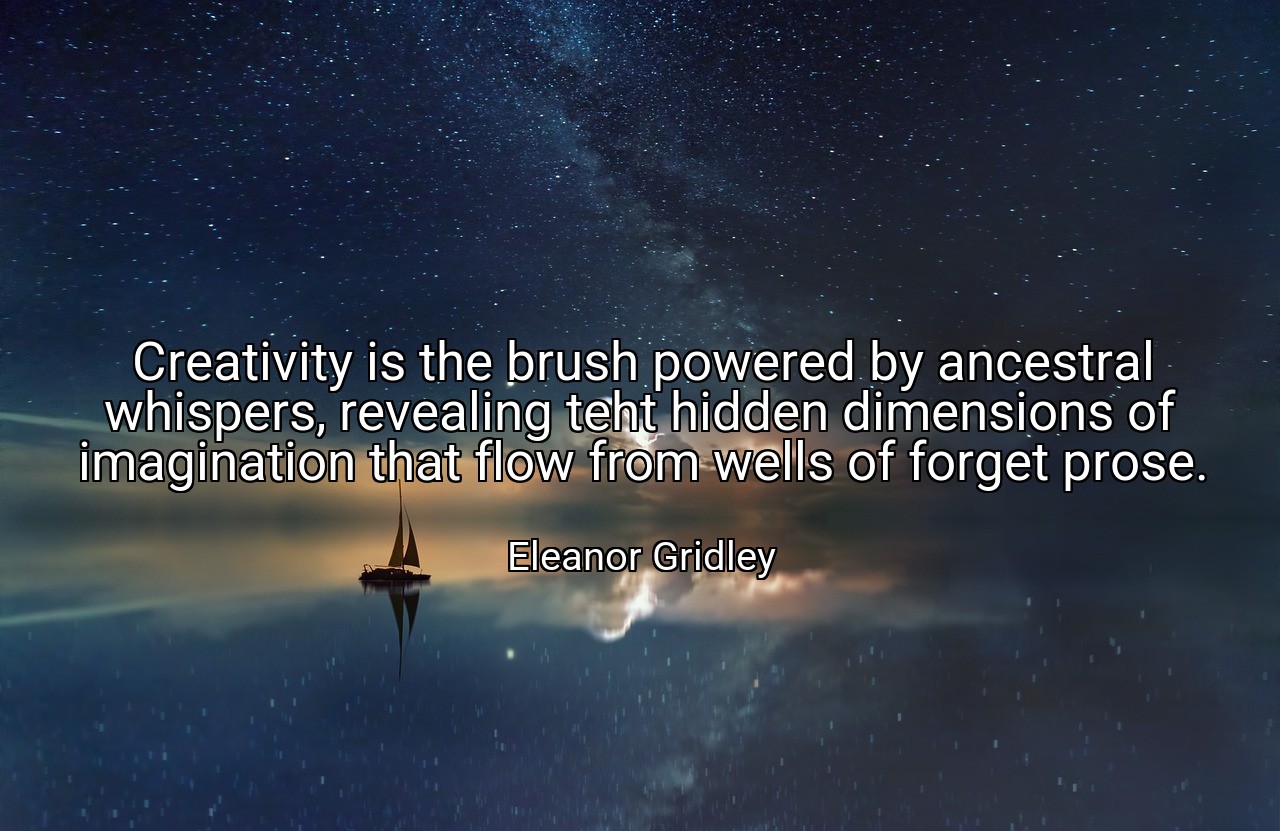 Creativity is the brush powered by ancestral whispers, revealing teht hidden dimensions of imagination that flow from wells of forget prose. - Eleanor Gridley