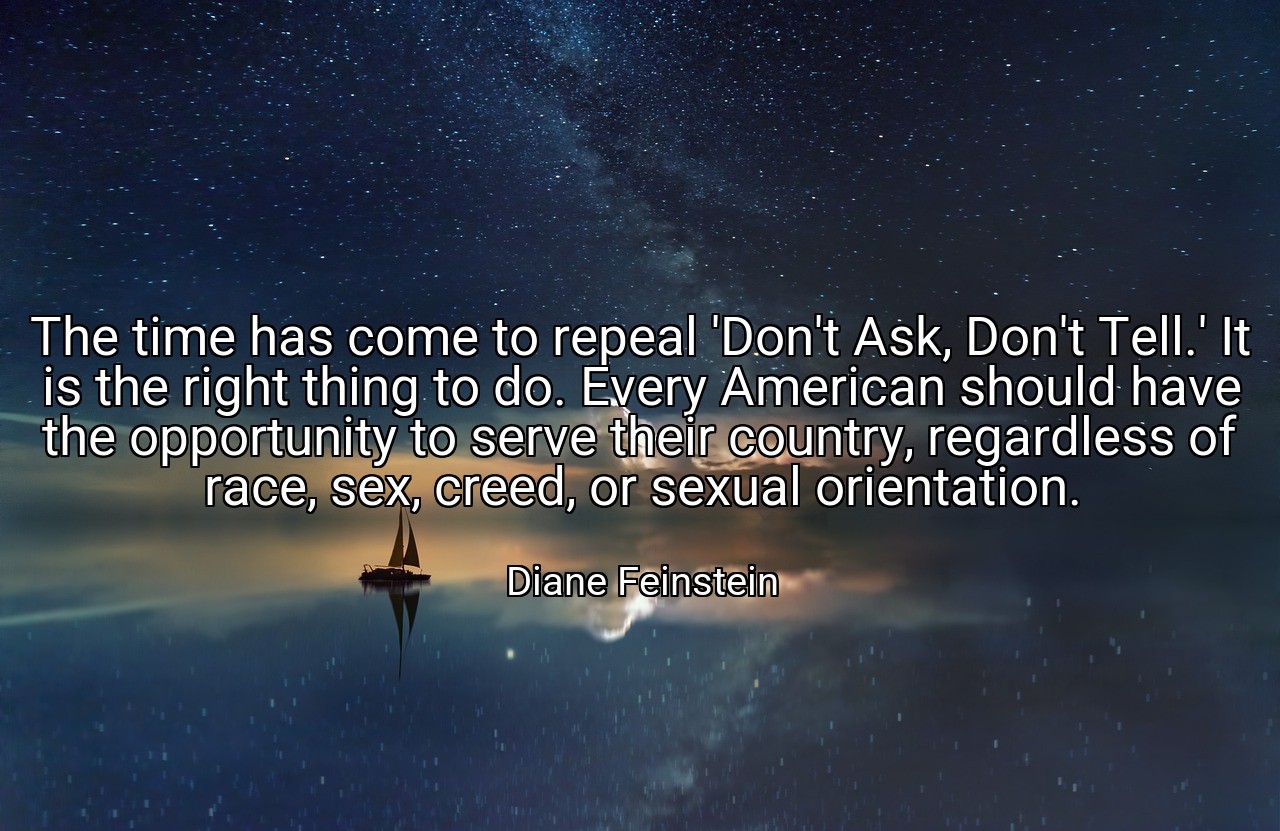 The time has come to repeal 'Don't Ask, Don't Tell.' It is the right thing to do. Every American should have the opportunity to serve their country, regardless of race, sex, creed, or sexual orientation. - Diane Feinstein