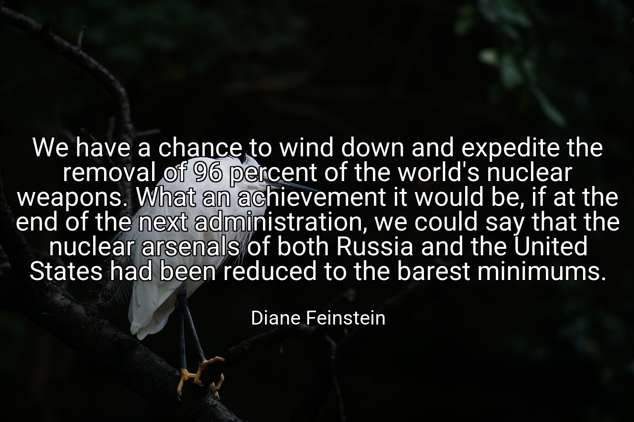 We have a chance to wind down and expedite the removal of 96 percent of the world's nuclear weapons. What an achievement it would be, if at the end of the next administration, we could say that the nuclear arsenals of both Russia and the United States had been reduced to the barest minimums. - Diane Feinstein