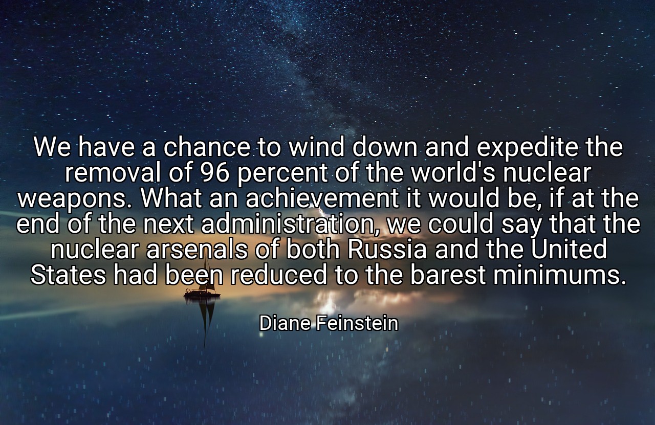 We have a chance to wind down and expedite the removal of 96 percent of the world's nuclear weapons. What an achievement it would be, if at the end of the next administration, we could say that the nuclear arsenals of both Russia and the United States had been reduced to the barest minimums. - Diane Feinstein