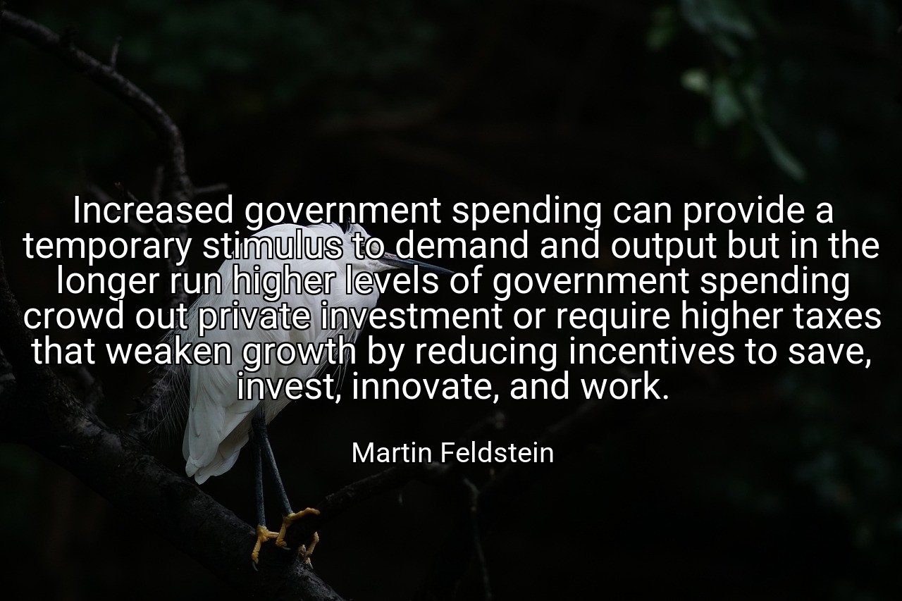 Increased government spending can provide a temporary stimulus to demand and output but in the longer run higher levels of government spending crowd out private investment or require higher taxes that weaken growth by reducing incentives to save, invest, innovate, and work. - Martin Feldstein
