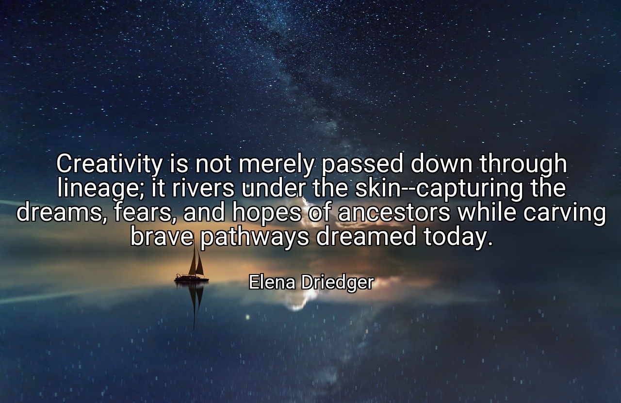 Creativity is not merely passed down through lineage; it rivers under the skin--capturing the dreams, fears, and hopes of ancestors while carving brave pathways dreamed today. - Elena Driedger