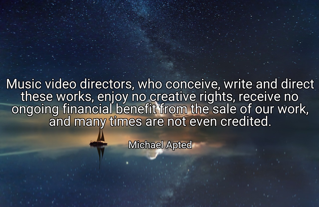 Music video directors, who conceive, write and direct these works, enjoy no creative rights, receive no ongoing financial benefit from the sale of our work, and many times are not even credited. - Michael Apted