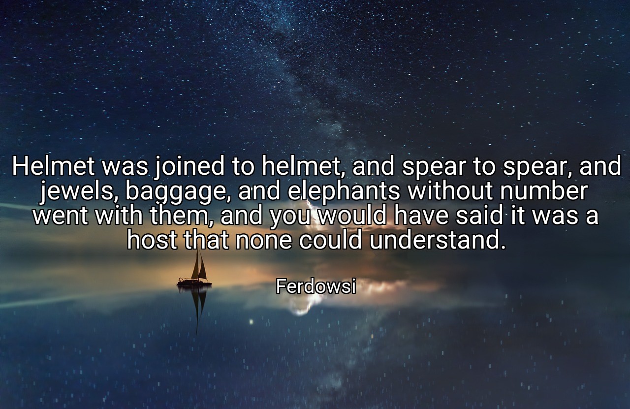Helmet was joined to helmet, and spear to spear, and jewels, baggage, and elephants without number went with them, and you would have said it was a host that none could understand. - Ferdowsi
