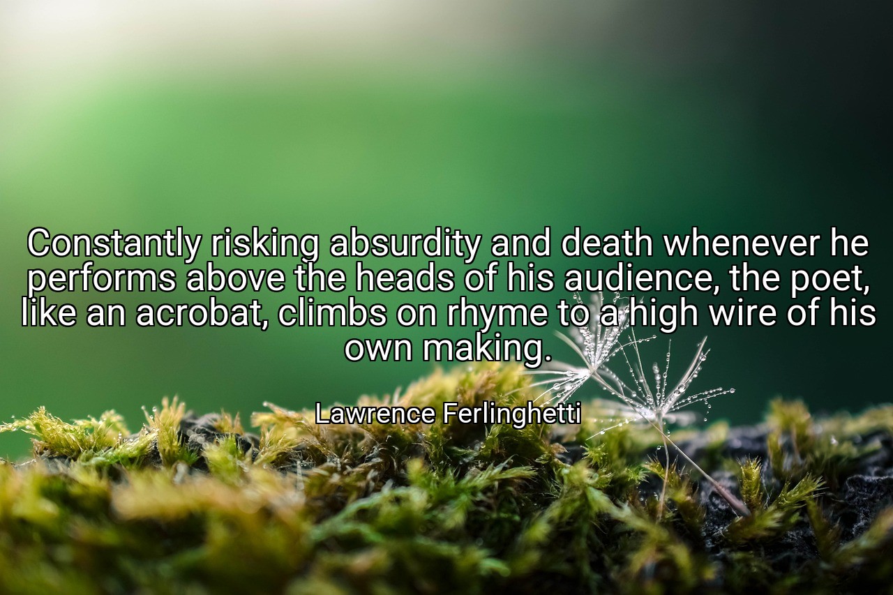 Constantly risking absurdity and death whenever he performs above the heads of his audience, the poet, like an acrobat, climbs on rhyme to a high wire of his own making. - Lawrence Ferlinghetti