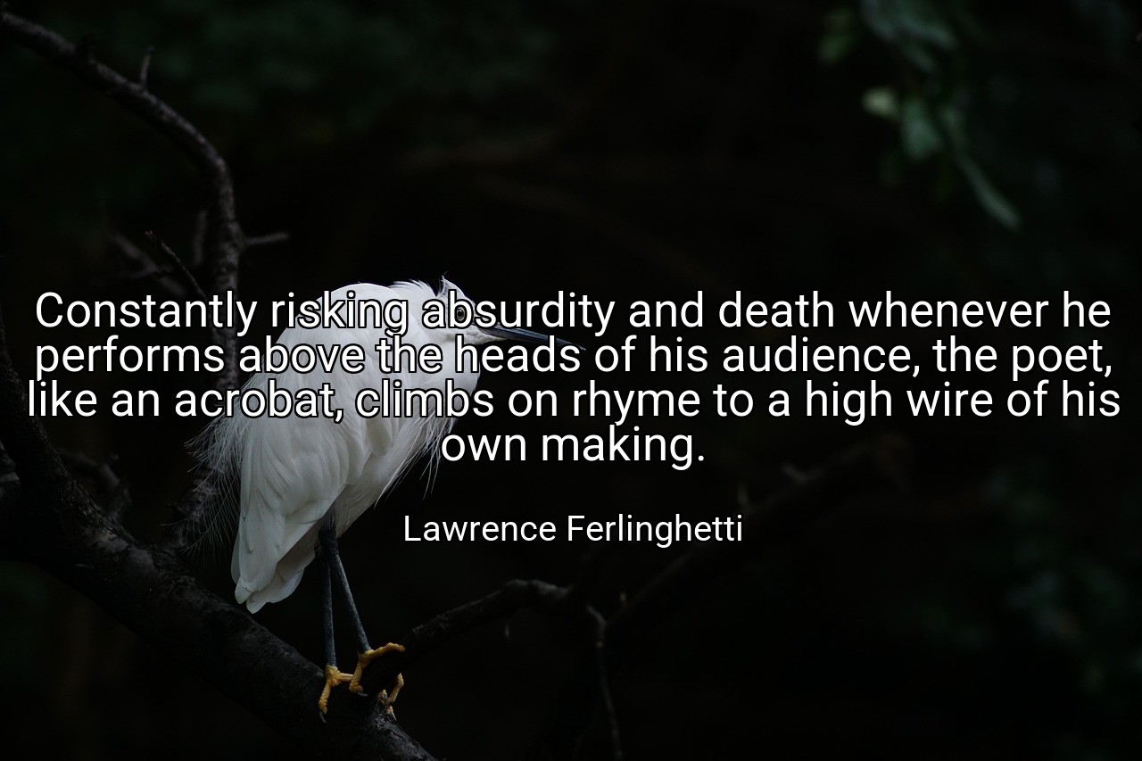 Constantly risking absurdity and death whenever he performs above the heads of his audience, the poet, like an acrobat, climbs on rhyme to a high wire of his own making. - Lawrence Ferlinghetti