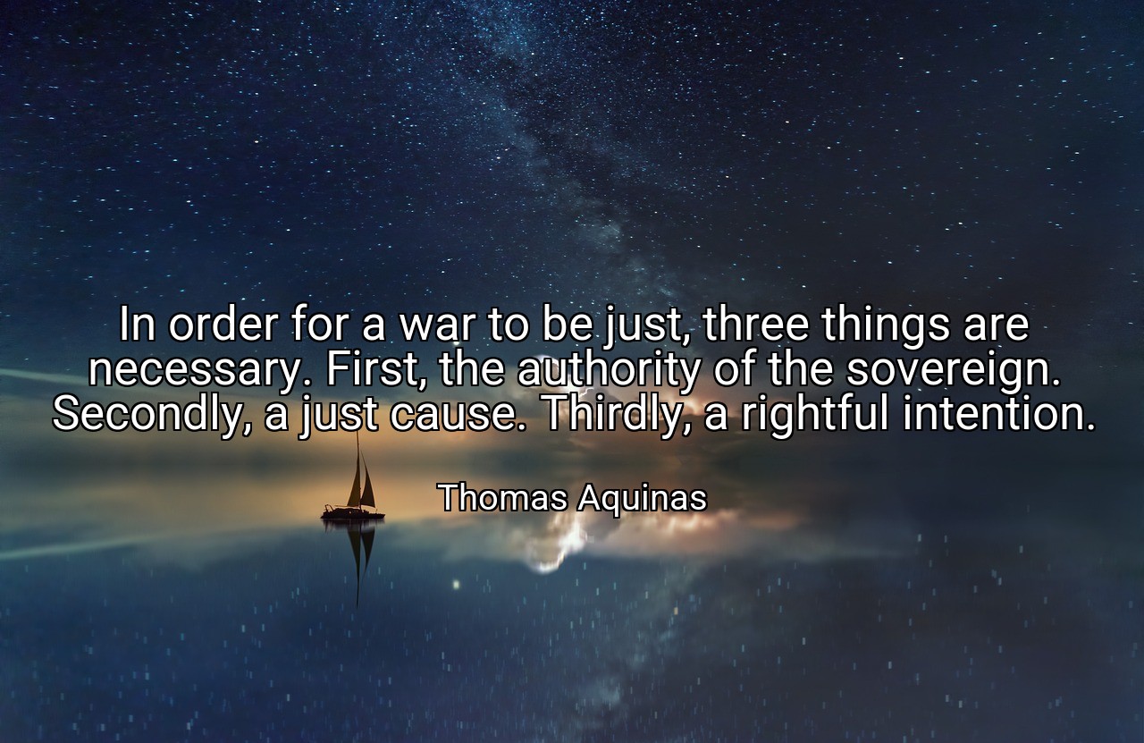 In order for a war to be just, three things are necessary. First, the authority of the sovereign. Secondly, a just cause. Thirdly, a rightful intention. - Thomas Aquinas