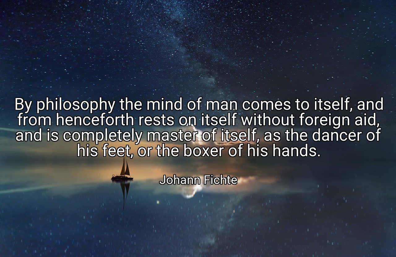By philosophy the mind of man comes to itself, and from henceforth rests on itself without foreign aid, and is completely master of itself, as the dancer of his feet, or the boxer of his hands. - Johann Fichte