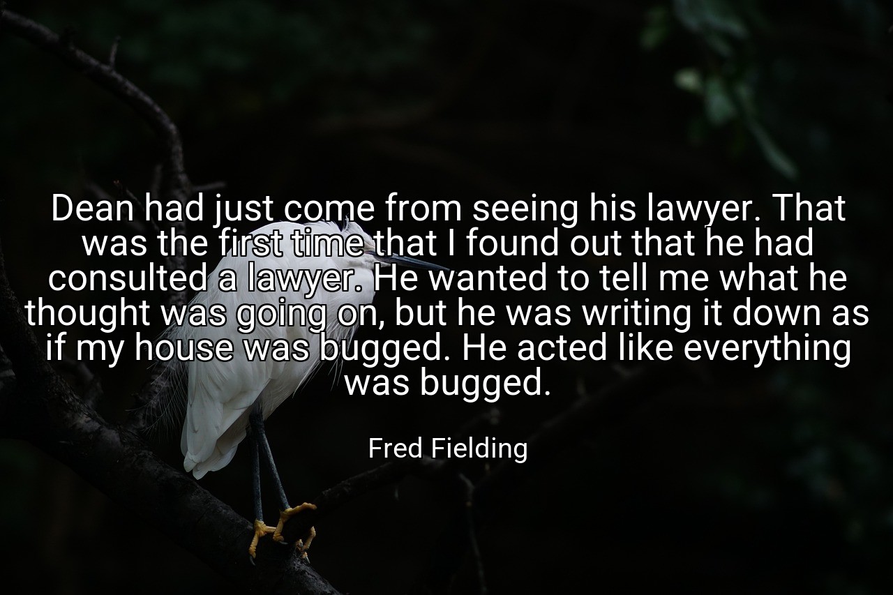 Dean had just come from seeing his lawyer. That was the first time that I found out that he had consulted a lawyer. He wanted to tell me what he thought was going on, but he was writing it down as if my house was bugged. He acted like everything was bugged. - Fred Fielding