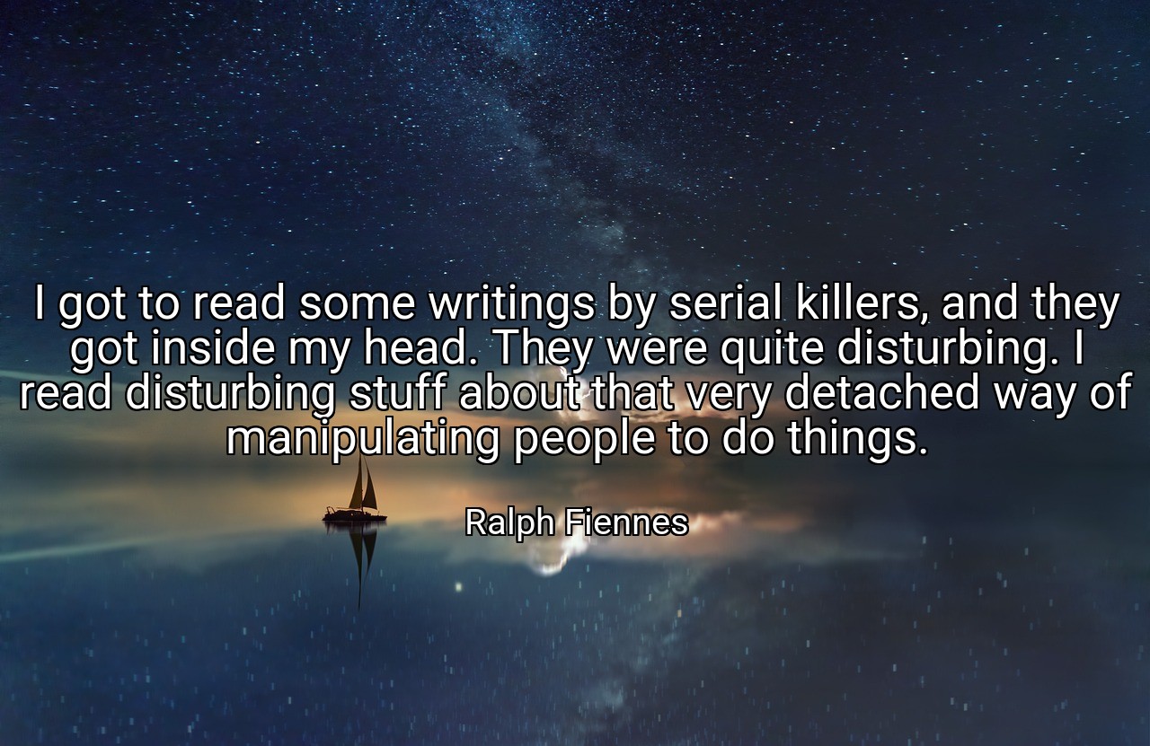 I got to read some writings by serial killers, and they got inside my head. They were quite disturbing. I read disturbing stuff about that very detached way of manipulating people to do things. - Ralph Fiennes