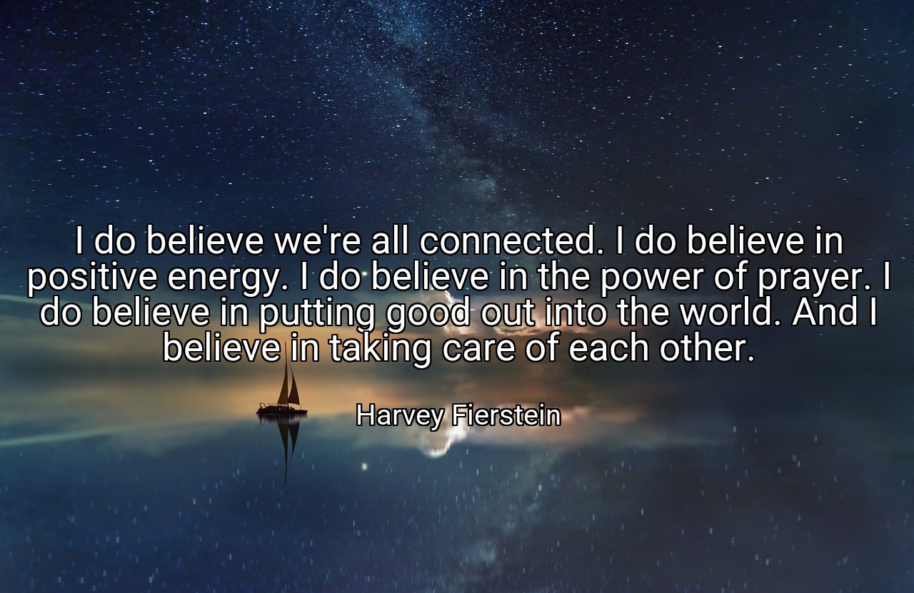 I do believe we're all connected. I do believe in positive energy. I do believe in the power of prayer. I do believe in putting good out into the world. And I believe in taking care of each other. - Harvey Fierstein