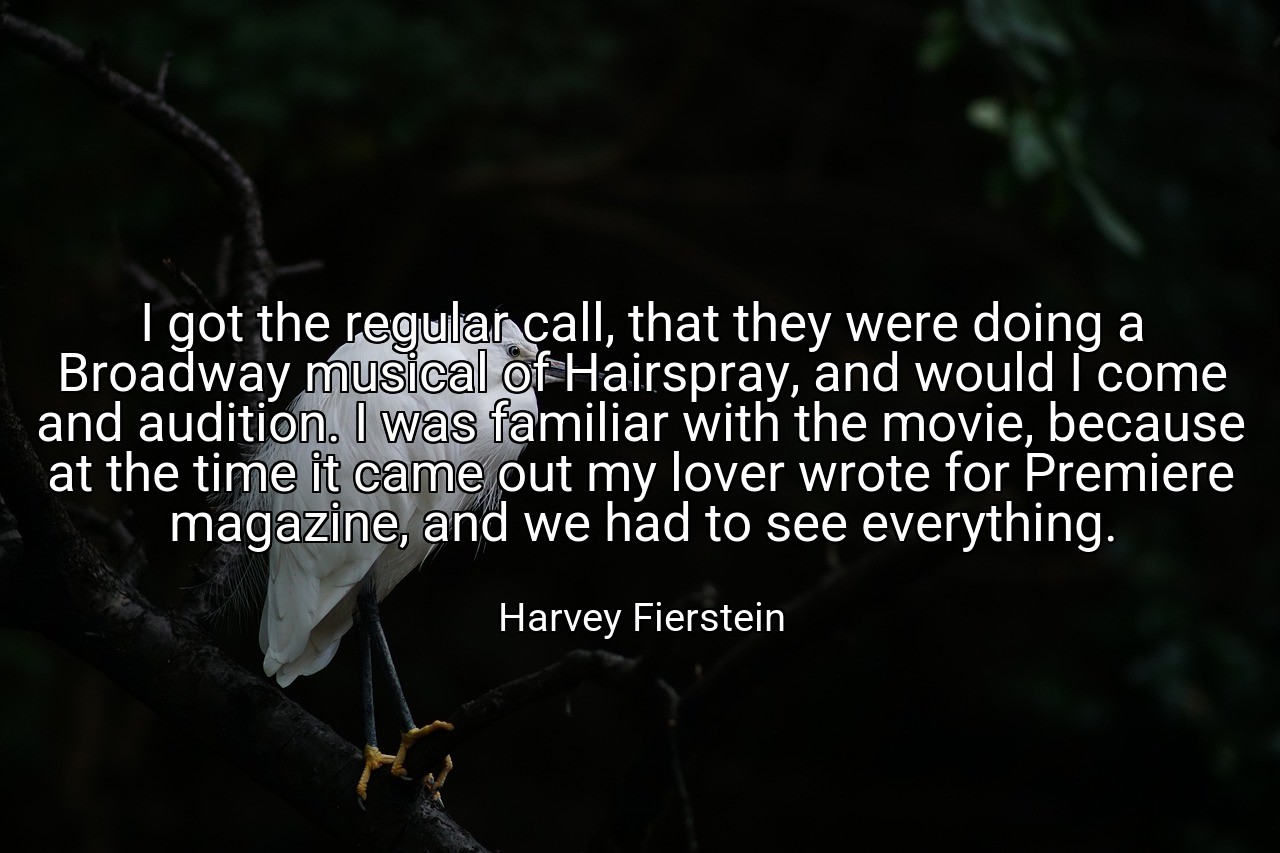 I got the regular call, that they were doing a Broadway musical of Hairspray, and would I come and audition. I was familiar with the movie, because at the time it came out my lover wrote for Premiere magazine, and we had to see everything. - Harvey Fierstein