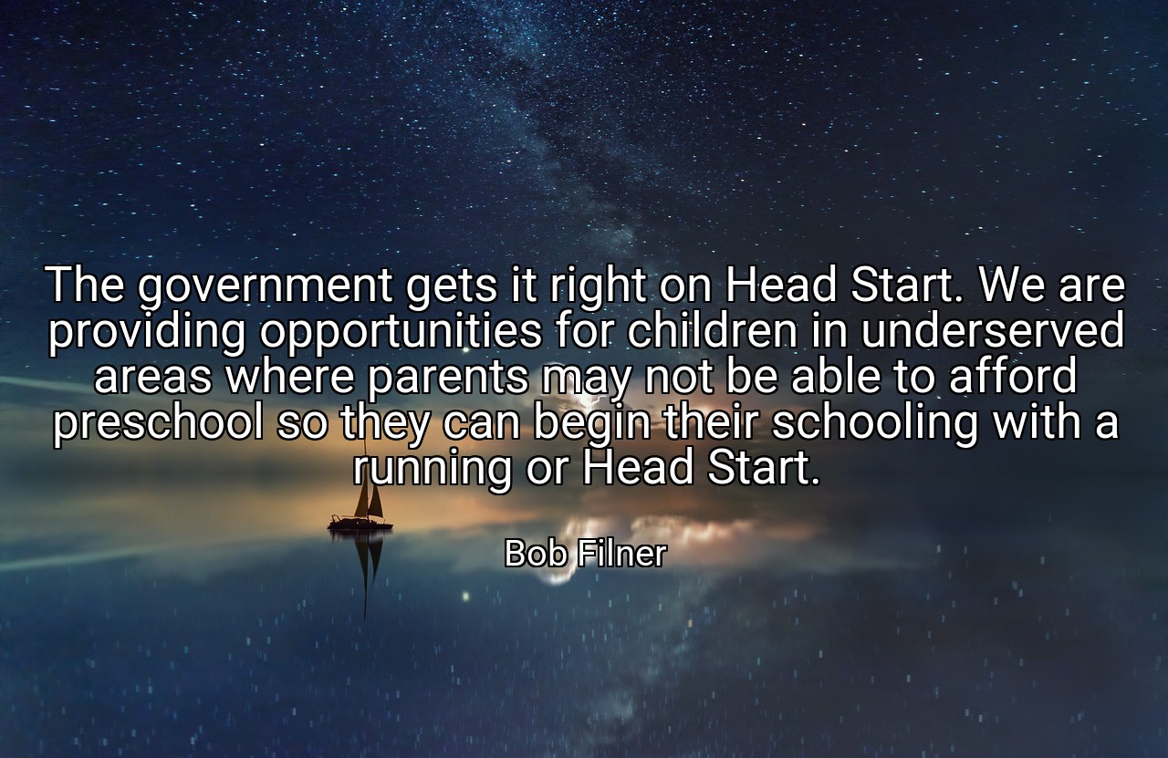 The government gets it right on Head Start. We are providing opportunities for children in underserved areas where parents may not be able to afford preschool so they can begin their schooling with a running or Head Start. - Bob Filner