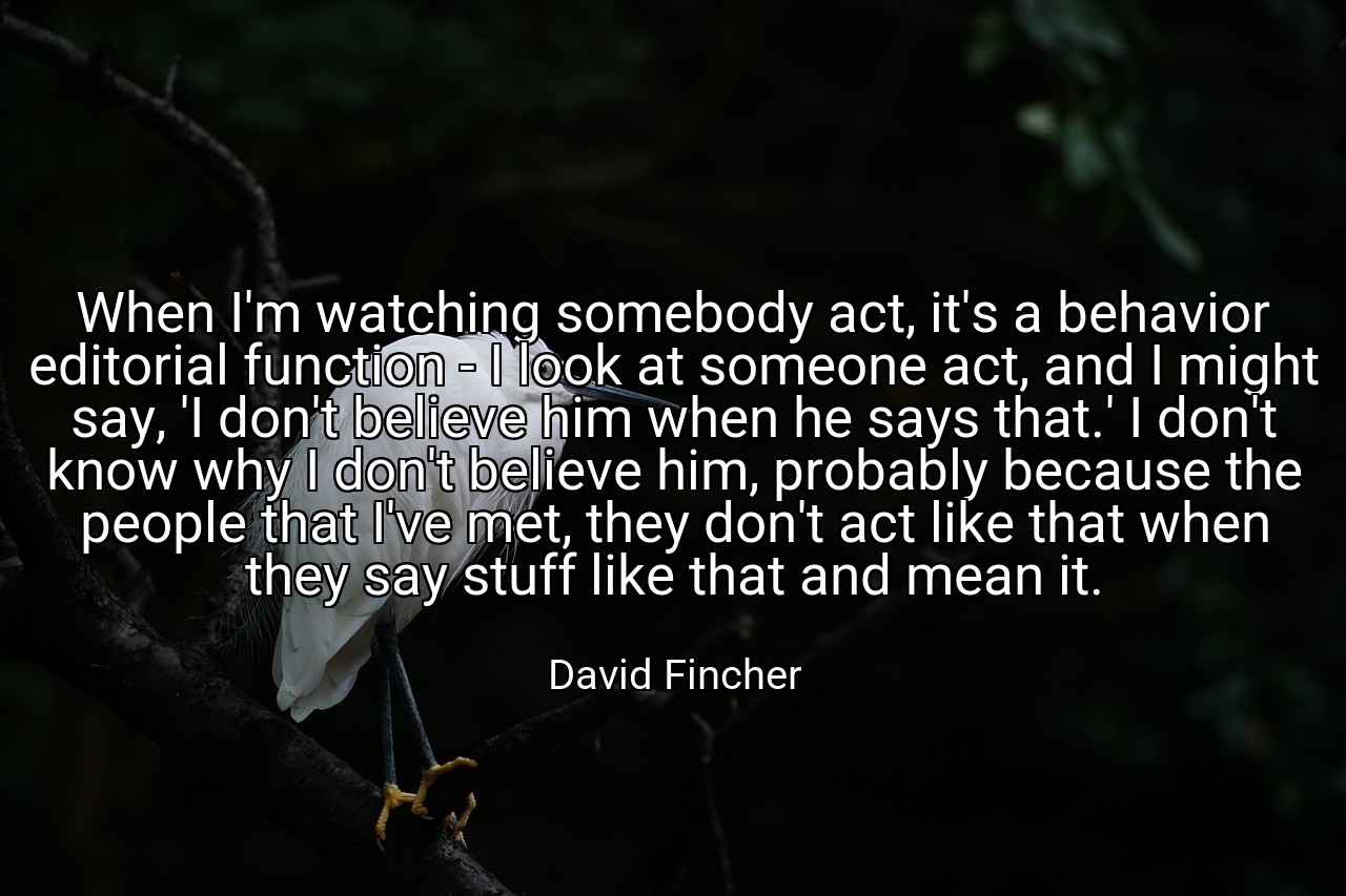 When I'm watching somebody act, it's a behavior editorial function - I look at someone act, and I might say, 'I don't believe him when he says that.' I don't know why I don't believe him, probably because the people that I've met, they don't act like that when they say stuff like that and mean it. - David Fincher