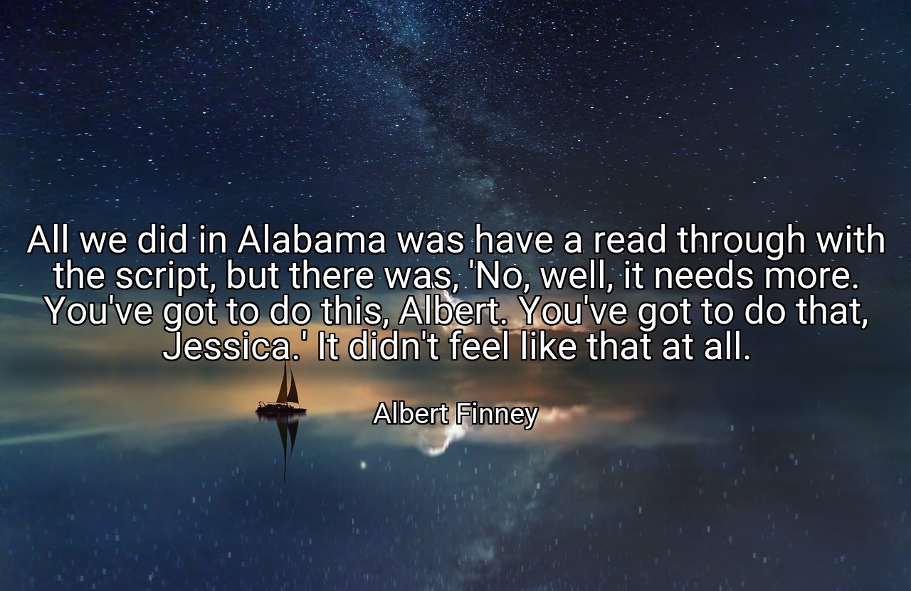 All we did in Alabama was have a read through with the script, but there was, 'No, well, it needs more. You've got to do this, Albert. You've got to do that, Jessica.' It didn't feel like that at all. - Albert Finney