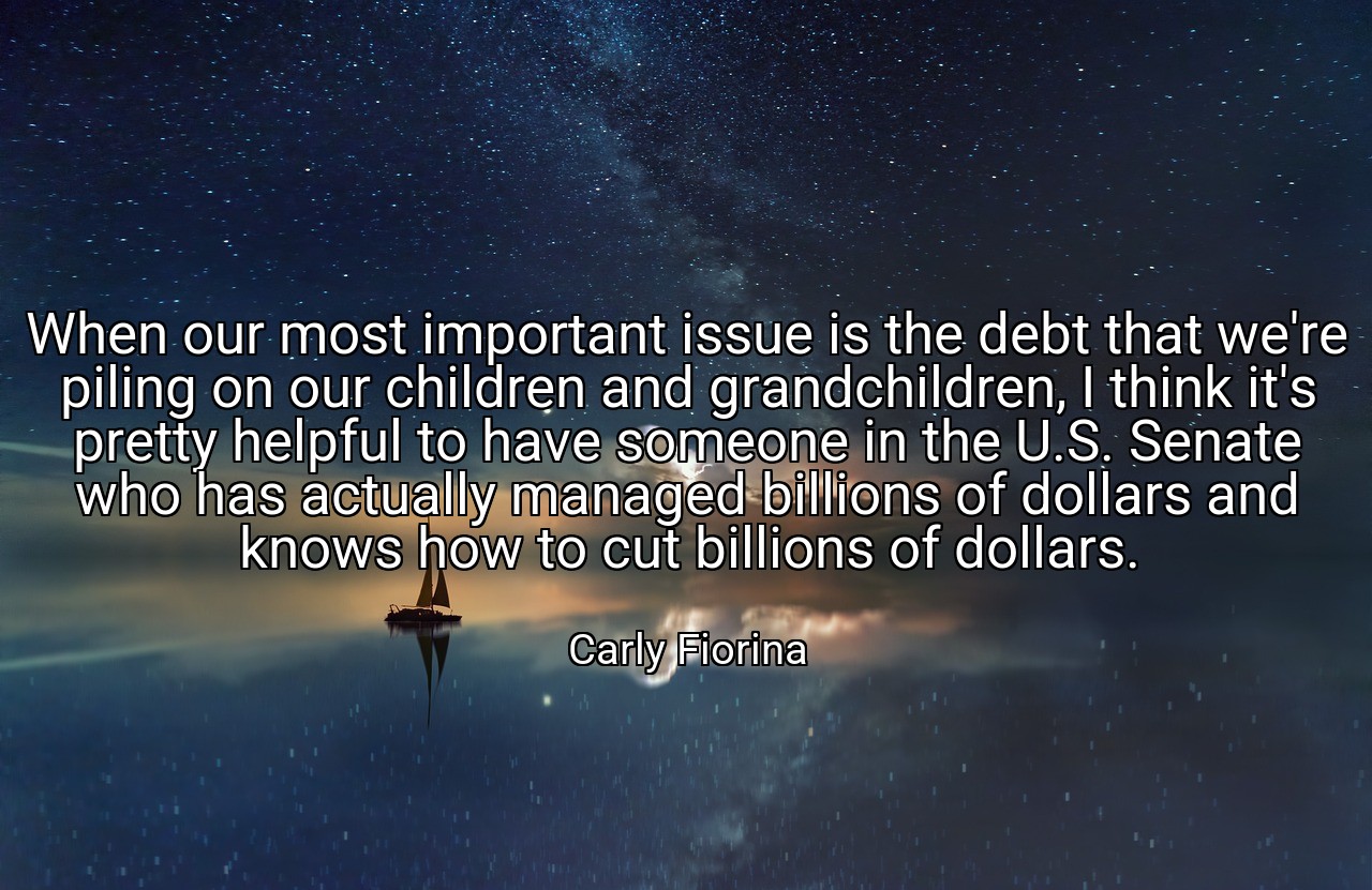 When our most important issue is the debt that we're piling on our children and grandchildren, I think it's pretty helpful to have someone in the U.S. Senate who has actually managed billions of dollars and knows how to cut billions of dollars. - Carly Fiorina