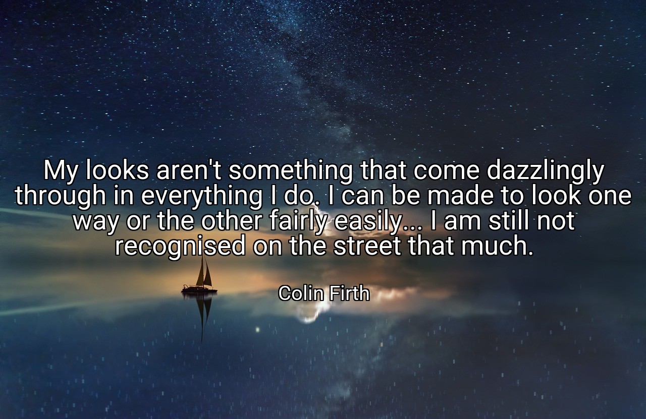 My looks aren't something that come dazzlingly through in everything I do. I can be made to look one way or the other fairly easily... I am still not recognised on the street that much. - Colin Firth