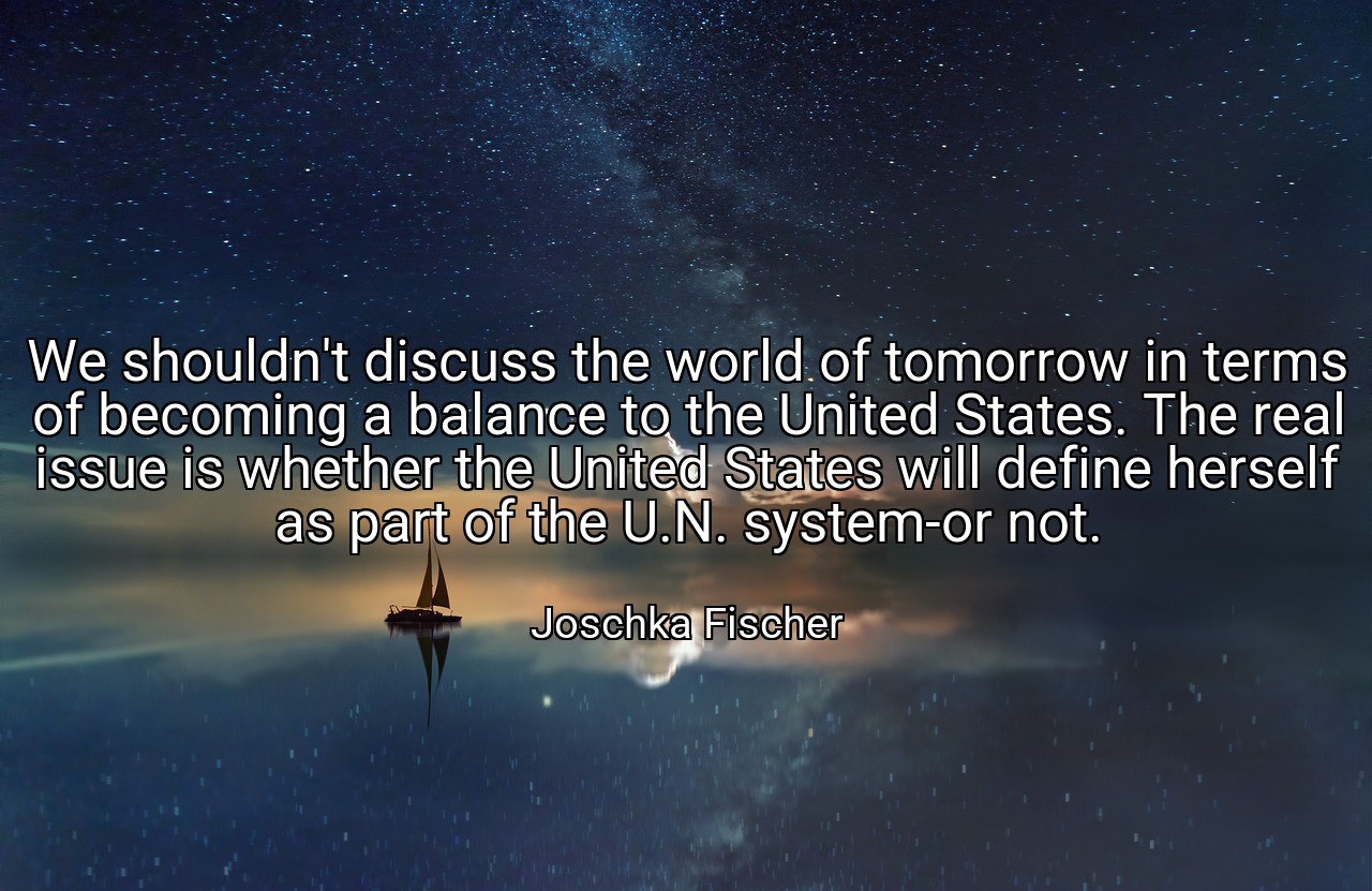 We shouldn't discuss the world of tomorrow in terms of becoming a balance to the United States. The real issue is whether the United States will define herself as part of the U.N. system-or not. - Joschka Fischer