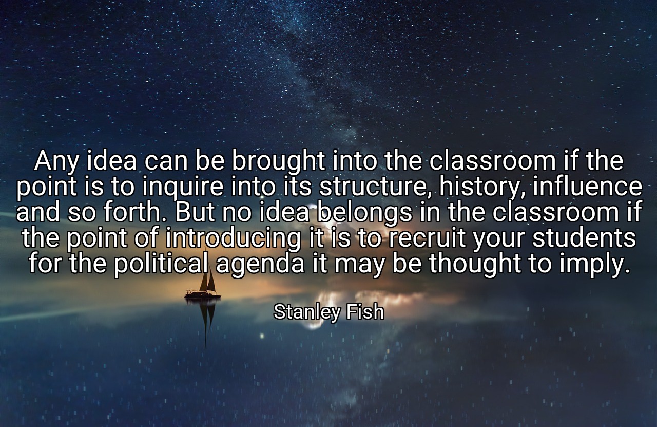 Any idea can be brought into the classroom if the point is to inquire into its structure, history, influence and so forth. But no idea belongs in the classroom if the point of introducing it is to recruit your students for the political agenda it may be thought to imply. - Stanley Fish