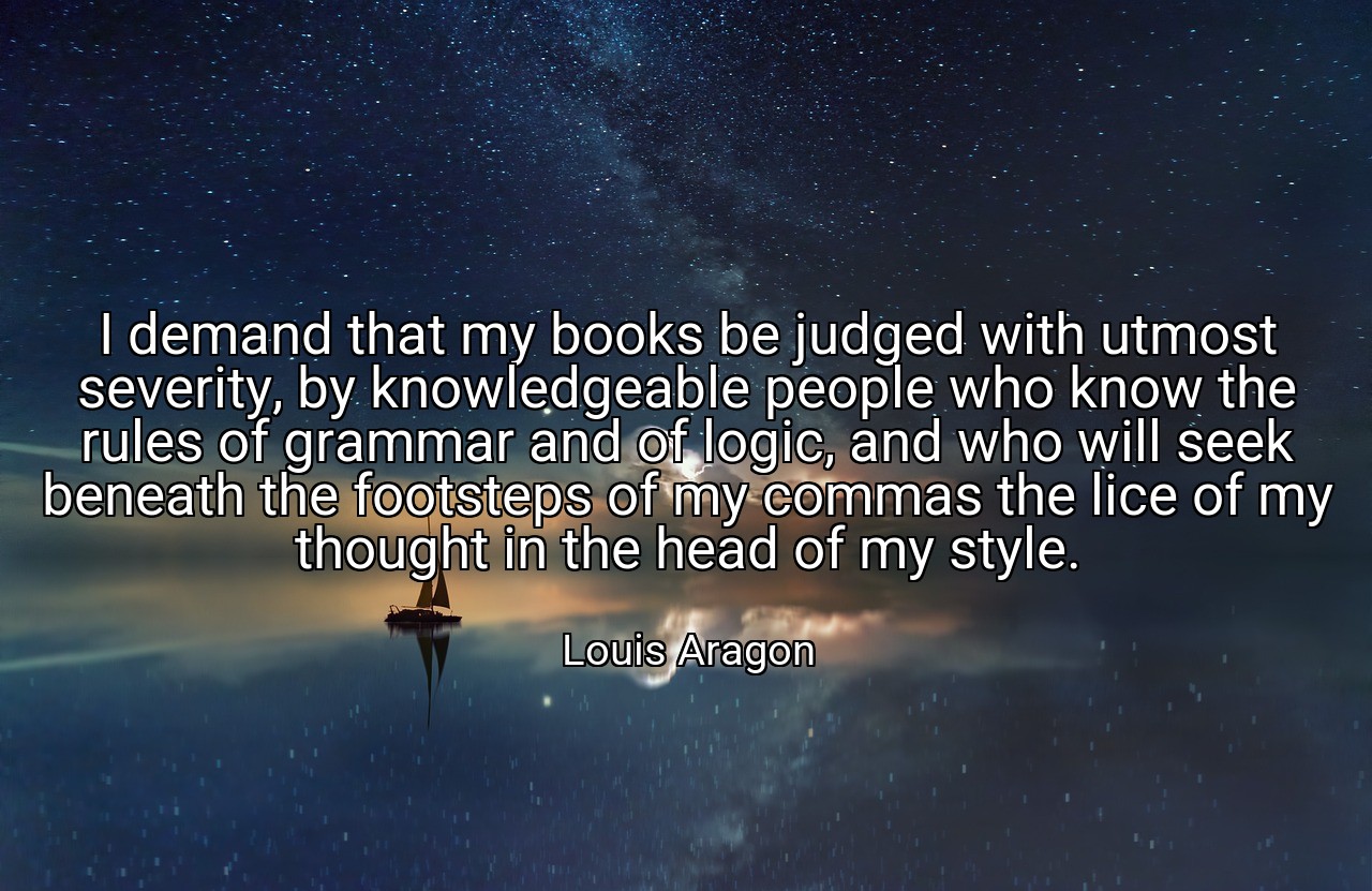 I demand that my books be judged with utmost severity, by knowledgeable people who know the rules of grammar and of logic, and who will seek beneath the footsteps of my commas the lice of my thought in the head of my style. - Louis Aragon