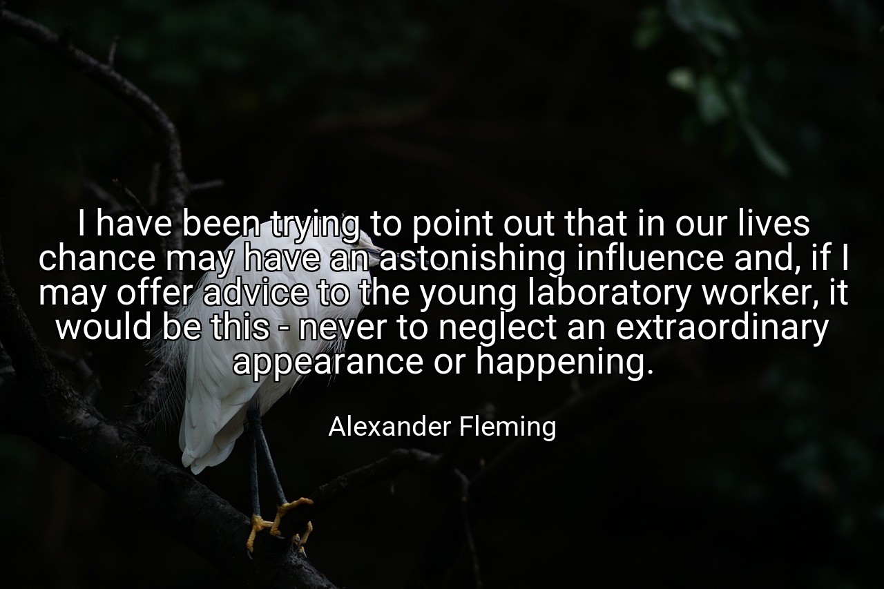 I have been trying to point out that in our lives chance may have an astonishing influence and, if I may offer advice to the young laboratory worker, it would be this - never to neglect an extraordinary appearance or happening. - Alexander Fleming
