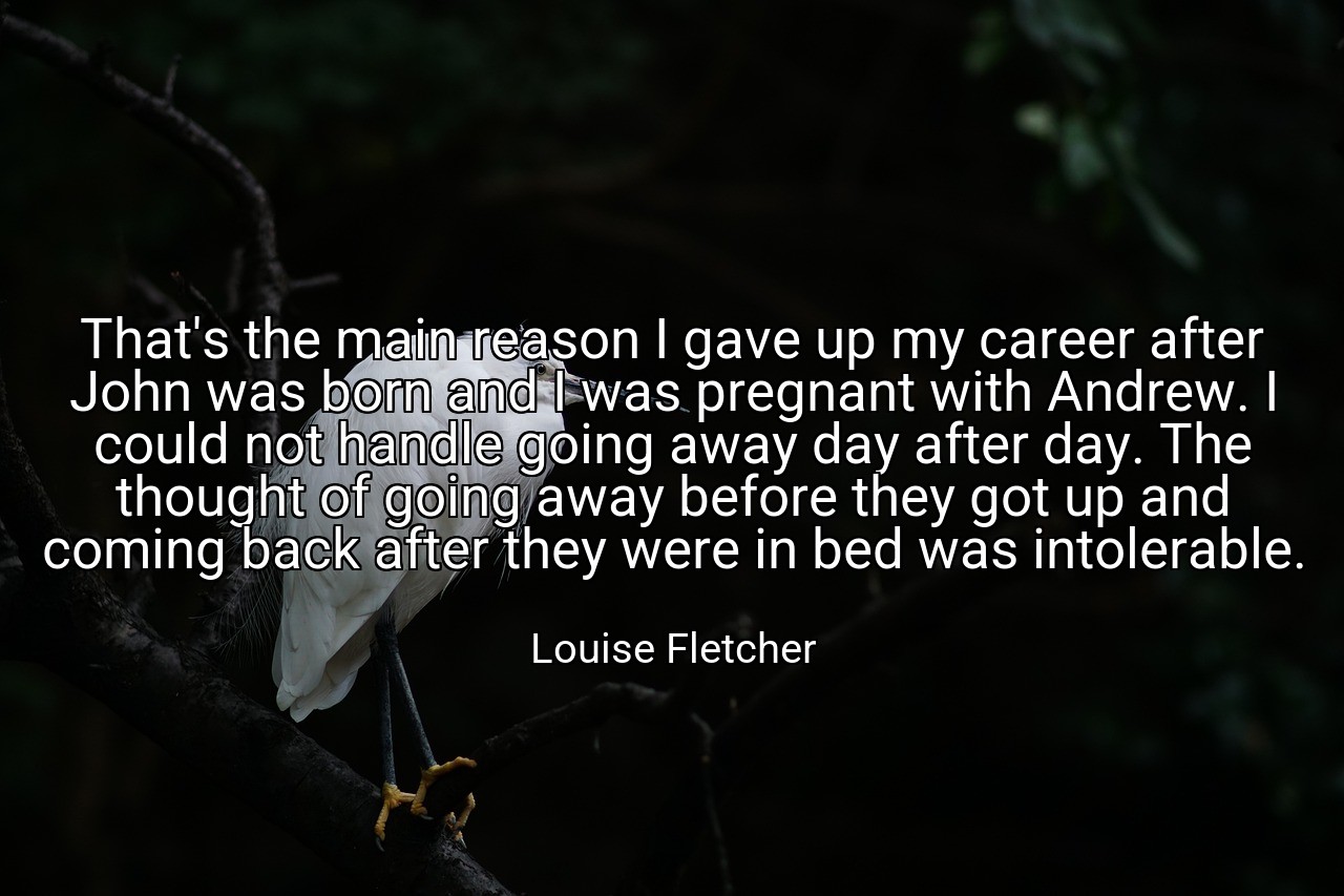 That's the main reason I gave up my career after John was born and I was pregnant with Andrew. I could not handle going away day after day. The thought of going away before they got up and coming back after they were in bed was intolerable. - Louise Fletcher