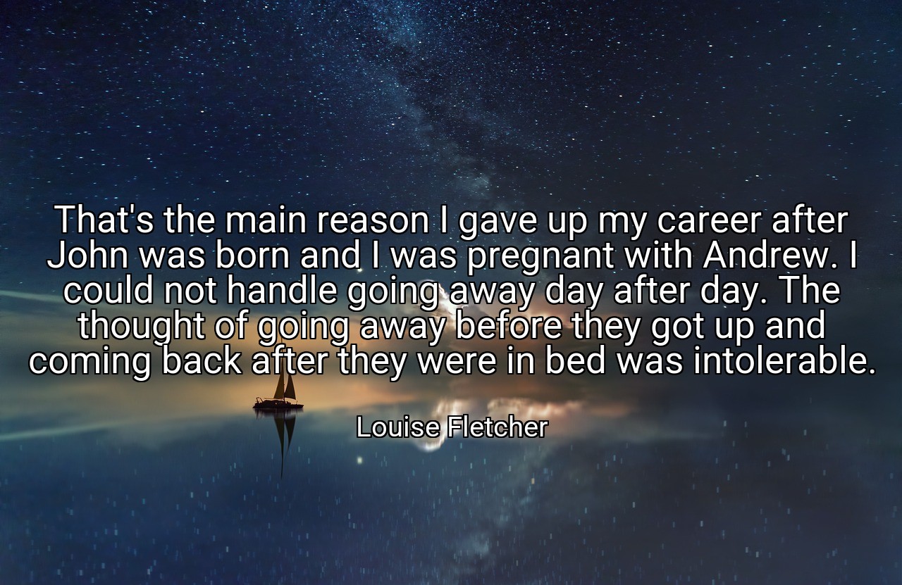 That's the main reason I gave up my career after John was born and I was pregnant with Andrew. I could not handle going away day after day. The thought of going away before they got up and coming back after they were in bed was intolerable. - Louise Fletcher