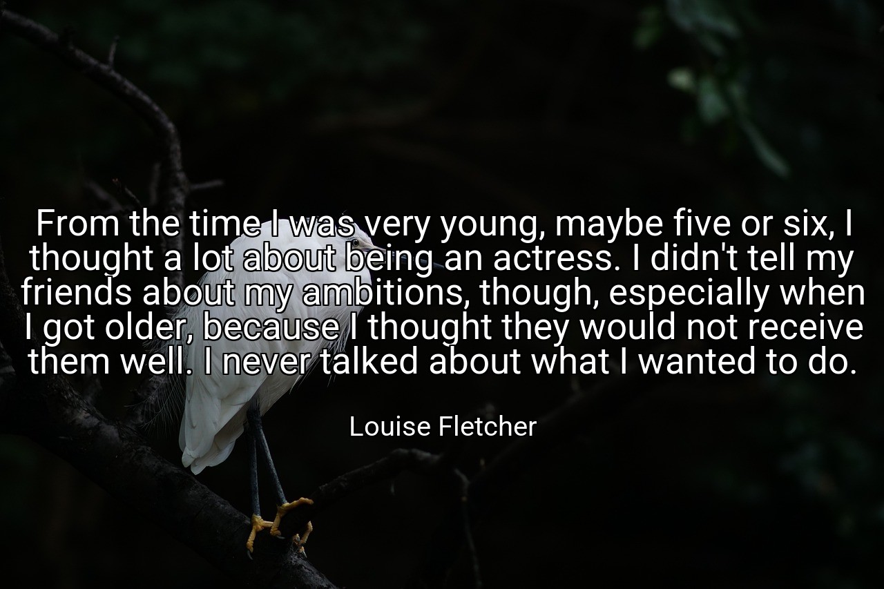 From the time I was very young, maybe five or six, I thought a lot about being an actress. I didn't tell my friends about my ambitions, though, especially when I got older, because I thought they would not receive them well. I never talked about what I wanted to do. - Louise Fletcher