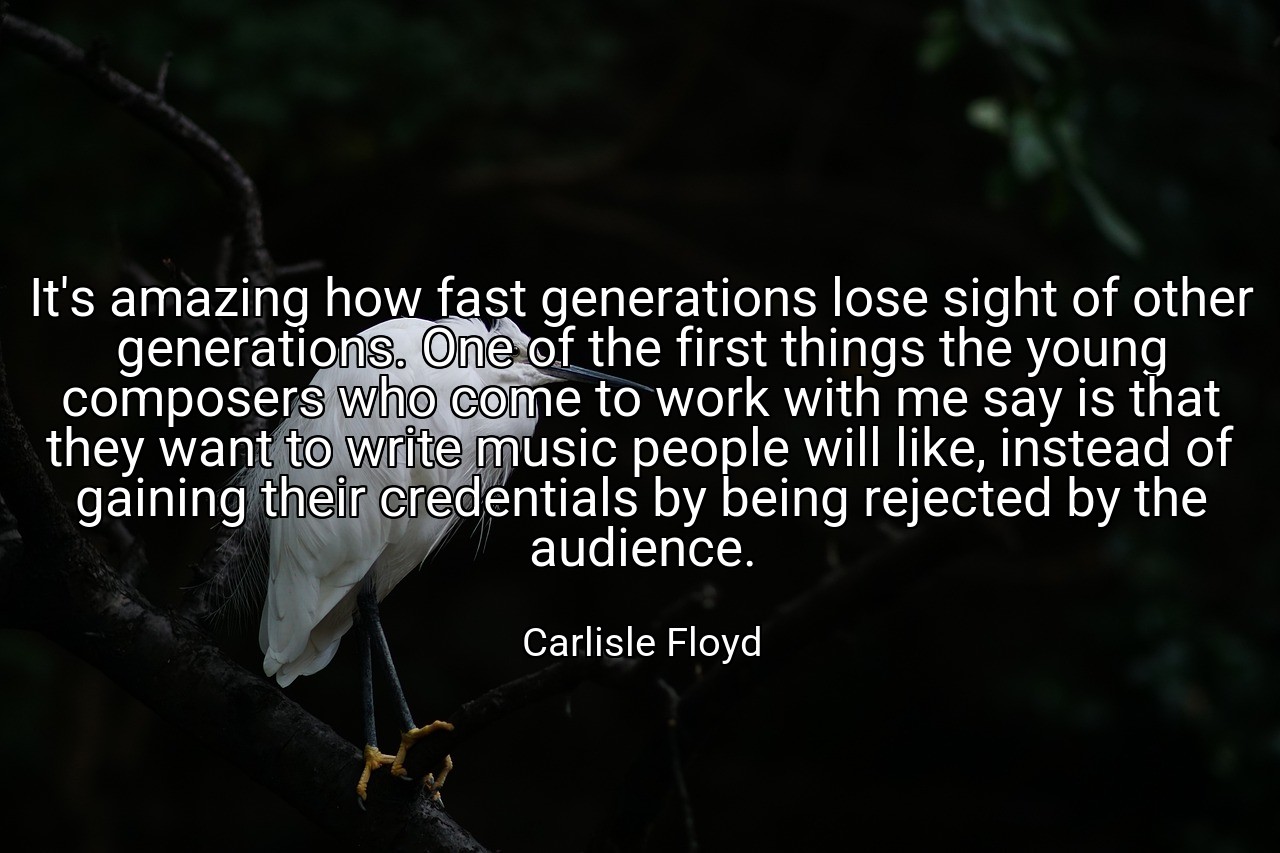 It's amazing how fast generations lose sight of other generations. One of the first things the young composers who come to work with me say is that they want to write music people will like, instead of gaining their credentials by being rejected by the audience. - Carlisle Floyd