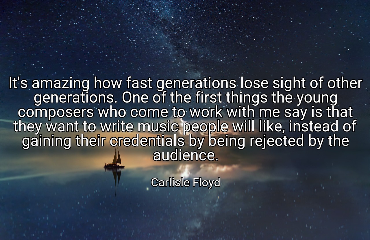 It's amazing how fast generations lose sight of other generations. One of the first things the young composers who come to work with me say is that they want to write music people will like, instead of gaining their credentials by being rejected by the audience. - Carlisle Floyd