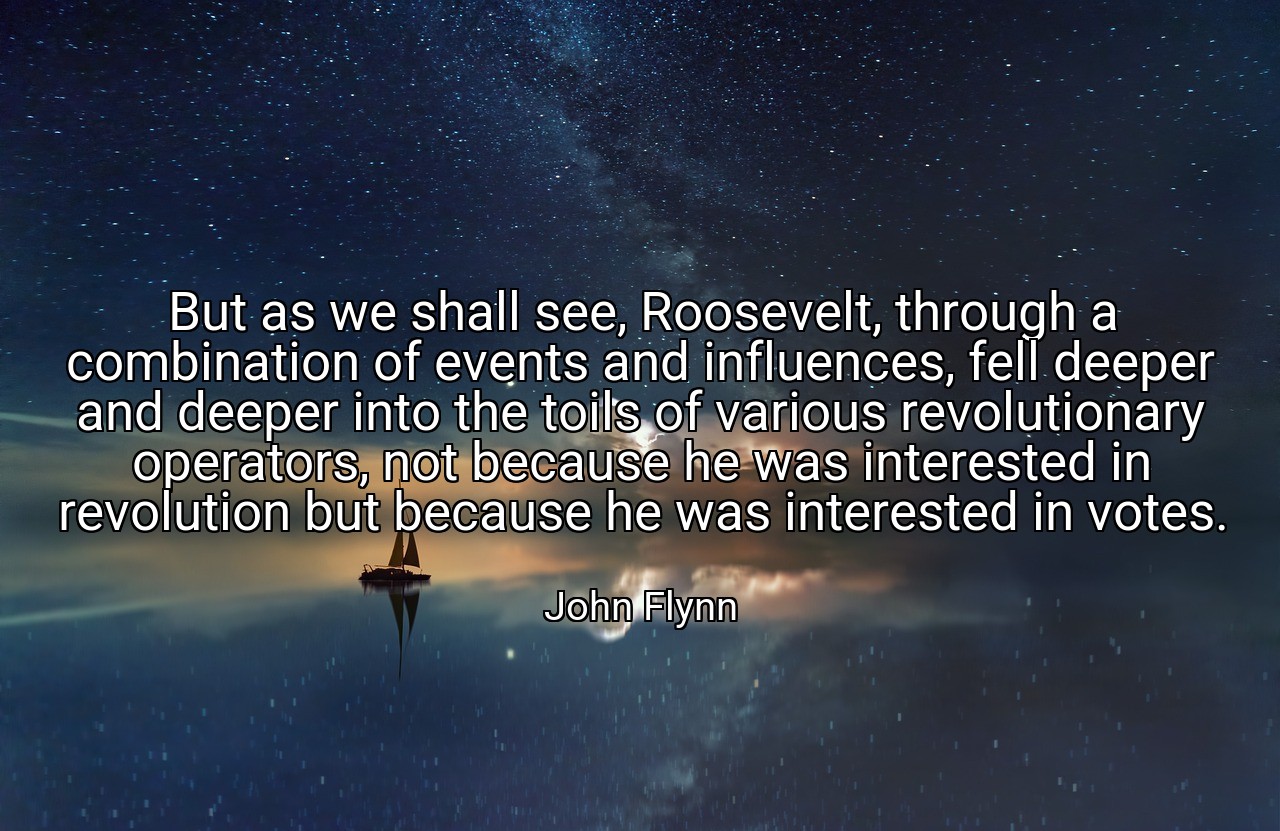 But as we shall see, Roosevelt, through a combination of events and influences, fell deeper and deeper into the toils of various revolutionary operators, not because he was interested in revolution but because he was interested in votes. - John Flynn