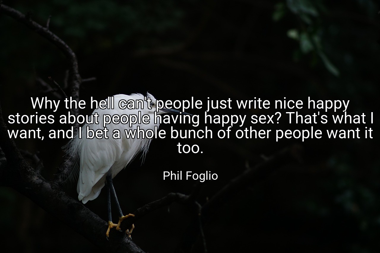 Why the hell can't people just write nice happy stories about people having happy sex? That's what I want, and I bet a whole bunch of other people want it too. - Phil Foglio