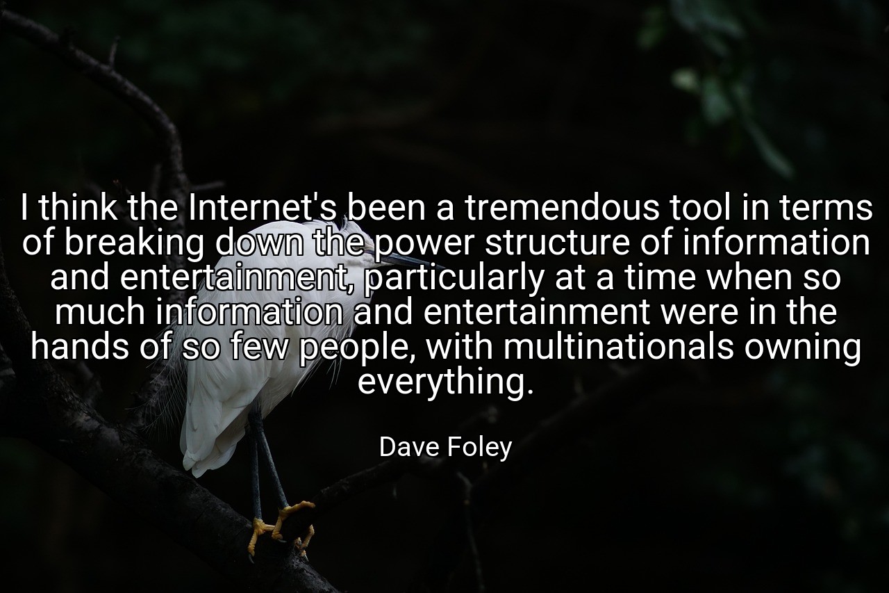 I think the Internet's been a tremendous tool in terms of breaking down the power structure of information and entertainment, particularly at a time when so much information and entertainment were in the hands of so few people, with multinationals owning everything. - Dave Foley