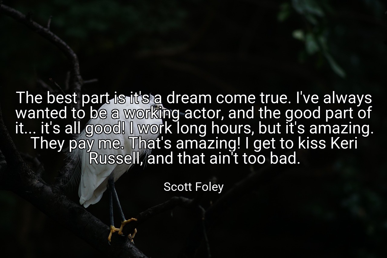 The best part is it's a dream come true. I've always wanted to be a working actor, and the good part of it... it's all good! I work long hours, but it's amazing. They pay me. That's amazing! I get to kiss Keri Russell, and that ain't too bad. - Scott Foley