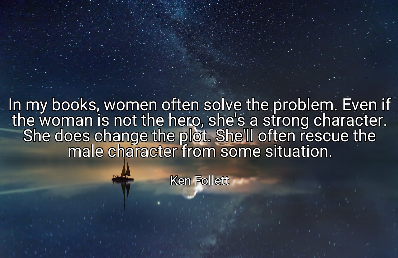In my books, women often solve the problem. Even if the woman is not the hero, she's a strong character. She does change the plot. She'll often rescue the male character from some situation. - Ken Follett